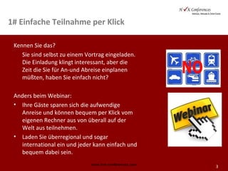 3
1# Einfache Teilnahme per Klick
Kennen Sie das?
Sie sind selbst zu einem Vortrag eingeladen.
Die Einladung klingt interessant, aber die
Zeit die Sie für An-und Abreise einplanen
müßten, haben Sie einfach nicht?
Anders beim Webinar:
• Ihre Gäste sparen sich die aufwendige
Anreise und können bequem per Klick vom
eigenen Rechner aus von überall auf der
Welt aus teilnehmen.
• Laden Sie überregional und sogar
international ein und jeder kann einfach und
bequem dabei sein.
www.hvk-conferences.com
 