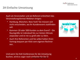 4
2# Einfache Umsetzung
Auch als Veranstalter und als Referent erleichtert das
Veranstaltungsformat Webinar einiges:
• Hamburg, München, New York? Sie müssen sich
nicht entscheiden, wo Ihr Kundenevent stattfinden
soll.
• Kommen 10 oder 500 Kunden zu dem Event? - Die
Raumgröße ist individuell bis zur letzten Minute
anpassbar und ist nie zu groß oder zu klein.
• Auch Ihre Referenten und Sie selbst halten Ihren
Vortrag bequem per Klick vom eigenen Rechner
aus.
Und wenn Sie HvK Conferences für die Umsetzung
buchen, wird es sogar noch einfacher für Sie www.hvk-conferences.com
 