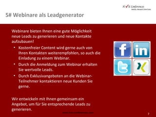 7
5# Webinare als Leadgenerator
Webinare bieten Ihnen eine gute Möglichkeit
neue Leads zu generieren und neue Kontakte
aufzubauen!
• Kostenfreier Content wird gerne auch von
Ihren Kontakten weiterempfohlen, so auch die
Einladung zu einem Webinar.
• Durch die Anmeldung zum Webinar erhalten
Sie wertvolle Leads.
• Durch Exklusivangeboten an die Webinar-
Teilnehmer kontaktieren neue Kunden Sie
gerne.
Wir entwickeln mit Ihnen gemeinsam ein
Angebot, um für Sie entsprechende Leads zu
generieren.
www.hvk-conferences.com
 