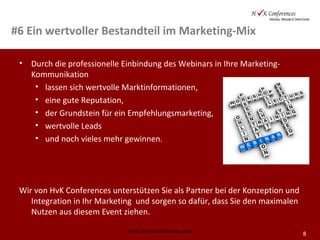 8
#6 Ein wertvoller Bestandteil im Marketing-Mix
• Durch die professionelle Einbindung des Webinars in Ihre Marketing-
Kommunikation
• lassen sich wertvolle Marktinformationen,
• eine gute Reputation,
• der Grundstein für ein Empfehlungsmarketing,
• wertvolle Leads
• und noch vieles mehr gewinnen.
Wir von HvK Conferences unterstützen Sie als Partner bei der Konzeption und
Integration in Ihr Marketing und sorgen so dafür, dass Sie den maximalen
Nutzen aus diesem Event ziehen.
www.hvk-conferences.com
 