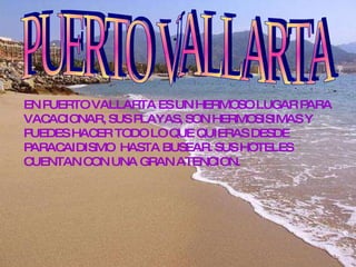 .  PUERTO VALLARTA EN PUERTO VALLARTA ES UN HERMOSO LUGAR PARA VACACIONAR, SUS PLAYAS, SON HERMOSISIMAS Y PUEDES HACER TODO LO QUE QUIERAS DESDE PARACAIDISMO  HASTA BUSEAR. SUS HOTELES CUENTAN CON UNA GRAN ATENCION.  