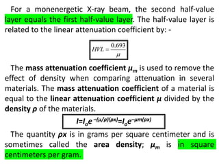 For a monenergetic X-ray beam, the second half-value
layer equals the first half-value layer. The half-value layer is
related to the linear attenuation coefficient by: -
The mass attenuation coefficient μm is used to remove the
effect of density when comparing attenuation in several
materials. The mass attenuation coefficient of a material is
equal to the linear attenuation coefficient μ divided by the
density ρ of the materials.
The quantity ρx is in grams per square centimeter and is
sometimes called the area density; μm is in square
centimeters per gram.

693
.
0

HVL
I=Ioe –(μ/ρ)(ρx)=Ioe–μm(ρx)
 