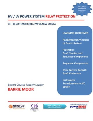 Topics Covered
Expert Course Faculty Leader
BARRIE MOOR
HV / LV POWER SYSTEM RELAY PROTECTION
LEARNING OUTCOMES
Fundamental Principles
of Power System
Protection
Fault Studies and
Sequence Components
Sequence Components
Over Current & Earth
Fault Protection
Instrument
Transformers to IEC
60044
Another Quality Training By
04 – 08 SEPTEMBER 2017, PAPUA NEW GUINEA
SGD 2,800 per
Participant for
2 Participant
or more
 