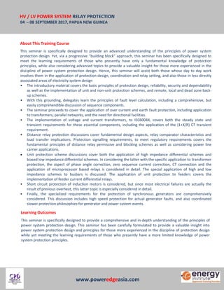HV / LV POWER SYSTEM RELAY PROTECTION
04 – 08 SEPTEMBER 2017, PAPUA NEW GUINEA
www.poweredgeasia.com
About This Training Course
This seminar is specifically designed to provide an advanced understanding of the principles of power system
protection design. Yet, via a progressive “building block” approach, this seminar has been specifically designed to
meet the learning requirements of those who presently have only a fundamental knowledge of protection
principles, while also considering advanced topics to provide a valuable insight for those more experienced in the
discipline of power system protection design. Hence, this seminar will assist both those whose day to day work
involves them in the application of protection design, coordination and relay setting, and also those in less directly
associated areas of electricity system design
• The introductory material covers the basic principles of protection design, reliability, security and dependability
as well as the implementation of unit and non-unit protection schemes, and remote, local and dead zone back-
up schemes.
• With this grounding, delegates learn the principles of fault level calculation, including a comprehensive, but
easily comprehendible discussion of sequence components.
• The seminar proceeds to cover the application of over current and earth fault protection, including application
to transformers, parallel networks, and the need for directional facilities.
• The implementation of voltage and current transformers, to IEC60044, covers both the steady state and
transient requirements for these essential components, including the application of the (1+X/R) CT transient
requirement.
• Distance relay protection discussions cover fundamental design aspects, relay comparator characteristics and
load transfer implications. Protection signalling requirements, to meet regulatory requirements covers the
fundamental principles of distance relay permissive and blocking schemes as well as considering power line
carrier applications.
 Unit protection scheme discussions cover both the application of high impedance differential schemes and
biased low impedance differential schemes. In considering the latter with the specific application to transformer
protection, the aspect of phase angle correction, zero sequence current correction, CT connection and the
application of microprocessor based relays is considered in detail. The special application of high and low
impedance schemes to busbars is discussed. The application of unit protection to feeders covers the
implementation of feeder current differential relays.
• Short circuit protection of induction motors is considered, but since most electrical failures are actually the
result of previous overheat, this latter topic is especially considered in detail.
• Finally, the specialized requirements for the protection of synchronous generators are comprehensively
considered. This discussion includes high speed protection for actual generator faults, and also coordinated
slower protection philosophies for generator and power system events.
Learning Outcomes
This seminar is specifically designed to provide a comprehensive and in-depth understanding of the principles of
power system protection design. This seminar has been carefully formulated to provide a valuable insight into
power system protection design and principles for those more experienced in the discipline of protection design
while yet meeting the learning requirements of those who presently have a more limited knowledge of power
system protection principles.
 