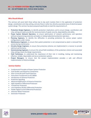 HV / LV POWER SYSTEM RELAY PROTECTION
04 – 08 SEPTEMBER 2017, PAPUA NEW GUINEA
www.poweredgeasia.com
Who Should Attend
This seminar will assist both those whose day to day work involves them in the application of protection
design, coordination and relay setting, and also those in other less directly associated areas of electrical power
system design. This seminar has been prepared specifically to meet the requirements of:
• Protection Design Engineers, to identify protection implications and to ensure design, coordination and
relay setting principles provide the necessary levels of speed, security, dependability and safety.
• Power System Network Operators, to ensure optimisation of network performance and operation
without compromising protection principles or risking inadvertent protection operators.
• Planning Engineers, to identify the difficulties in providing protection for various power system
configurations under review.
• Maintenance Engineers, to ensure that system protection is not compromised as plant is removed from
service during maintenance.
• Circuitry Design Engineers, to ensure that protective schemes are implemented in a manner to provide
optimum performance.
• Commissioning Engineers, to ensure the actual field installation of the protection scheme and associated
relay settings meets the design requirements.
• Field Technicians, to understand the importance of their role in installing, testing and maintaining
effective, reliable, dependable and secure protection systems.
• Project Managers, to ensure that the project implementation provides a safe and efficient
implementation of electrical design.
Seminar Outline
• Fundamental Principles of Power System Protection
• Fault Studies and Sequence Components
• Over Current & Earth Fault Protection
• Instrument Transformers to IEC 60044
• Introduction to Distance Protection
• Protection Signalling
• Advanced Applications of Distance Protection
• High Impedance Differential Protection
• Transformer Protection
• Low Impedance Busbar Differential Protection
• Feeder Digital Current Differential Protection
• Induction Motor Protection
• Generator Protection
 