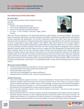 HV / LV POWER SYSTEM RELAY PROTECTION
04 – 08 SEPTEMBER 2017, PAPUA NEW GUINEA
www.poweredgeasia.com
Your Expert Course Trainer: Barrie Moor
Mr. Barrie Moor
Principal Engineer at Power System Protection Training,
Australia
Experience:
• 39 years in the Queensland Electricity
• Transmission and Generation Supply Industries
• 30 years in the discipline of Protection Design
• 20 years in Post Graduate Electricity Supply System
Training
With over 39 years experience in the Queensland electricity supply industry, our principal engineer, the seminar
author and presenter, Barrie Moor, has been involved in the design, coordination and implementation of protection
schemes associated with Queensland’s HV and EHV transmission systems since 1981. Barrie also has extensive
experience with the protection of large generating plants having had responsibility for the protection of generators
at many of Queensland’s major power stations. From 2000 to 2007, Barrie filled the role of Senior Engineer
Protection Design, with statewide responsibility, leading Powerlink’s Protection Design Team. From 2007 to 2012, in
the role of Principal Consultant Substation Protection, and then Principal Engineer Investigations, Barrie provided
specialist Protection Design and Fault Analysis services to support the Asset Management and Operational Groups
within Powerlink. Barrie has 20 years experience within Australia and internationally (New Zealand, Singapore,
Malaysia, Thailand, Pakistan, UAE, Ghana) in the provision of university post graduate training on the design and
implementation of HV and EHV Transmission Protection Systems and also and Power Station Generator Protection
Systems. Barrie has presented a number of papers on various specialised aspects of protection design at conferences
both within Australia and internationally. Barrie represented Powerlink on CIGRE committee APB5, Power System
Protection and Automation, and served as a corresponding member on Cigre and IEE working groups on Protection
Systems.
With recent seminar feedback:
• “Of the 5 training courses that I have been on, this one has been the best”
• “Barrie Moor kept it interesting, excellent presentation skills”
• “Great presentation, learnt a lot!!”
• “Barrie was very knowledgeable. He made the difference”
• Attended seminar conducted in UAE. It was an amazing experience
LinkedIn Testimonials
• I have now completed a couple of seminars / courses (Fundamentals of Power System Protection and Distance
Protection training at QUT) with Barrie and once again could not ask for more. Barrie is an expert in Power
Systems Protection and spares no effort to pass on his knowledge, striving to share his extensive knowledge in
the topics at hand, Barrie impresses all. I will not hesitate to take another training course lectured by Barrie. I
look forward to the next opportunity in power systems protection run by Barrie Moor.
• Barrie is the best protection engineer I have had the pleasure to work with... They do not make protection
experts like Barrie anymore...
• Having worked with Barrie on numerous projects and whilst standardising Control Systems interface designs to
protection schemes and plant, as well as experiencing Barrie's protection systems and schemes training, I can
readily attest that Barrie is an authority in the field of protection. His knowledge across all levels of protection
(systems, design, theory) and ability to communicate (design, training) are astounding. Credit well deserved.
 