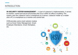 INTRODUCTION
HSV
HI-SECURITY VISITOR MANAGEMENT — A part of cubeacon’s implementation, it serves
to monitor, control and secure all activities at occur wi in an oﬃce or building. This
system uses e cubeacon card or smartphone as a sensor, cubeacon reader as a reader
and a PC or smartphone as a monitor and control tool.
HVM provides some smart solution moduls
such as Smart Visitor Management, Smart
Employee Attendance, Smart Workplace,
etc.
 
