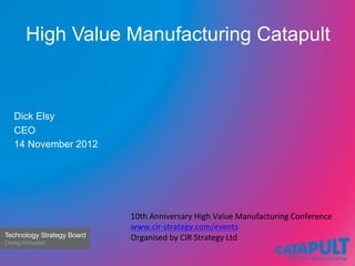 High Value Manufacturing Catapult	
  


Dick Elsy
CEO
14 November 2012




                   10th	
  Anniversary	
  High	
  Value	
  Manufacturing	
  Conference	
  	
  
                   www.cir-­‐strategy.com/events	
  
                   Organised	
  by	
  CIR	
  Strategy	
  Ltd	
  
 