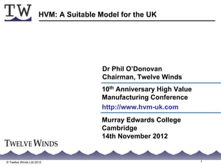 HVM: A Suitable Model for the UK




                                      Dr Phil O’Donovan
                                      Chairman, Twelve Winds
                                      10th Anniversary High Value
                                      Manufacturing Conference
                                      http://www.hvm-uk.com
                                      Murray Edwards College
                                      Cambridge
                                      14th November 2012


© Twelve Winds Ltd 2012                                             1
 