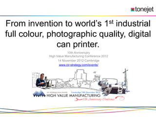 From invention to world’s 1st industrial
full colour, photographic quality, digital
               can printer.
                        10th Anniversary
            High Value Manufacturing Conference 2012
                  14 November 2012 Cambridge
                   www.cir-strategy.com/events/
 