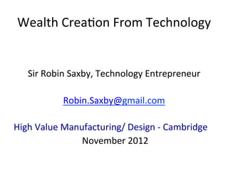 Wealth	
  Crea*on	
  From	
  Technology	
  
	
  
	
  
         Sir	
  Robin	
  Saxby,	
  Technology	
  Entrepreneur	
  
	
  
                    Robin.Saxby@gmail.com	
  	
  

High	
  Value	
  Manufacturing/	
  Design	
  -­‐	
  Cambridge	
  
                    	
  November	
  2012	
  
 
