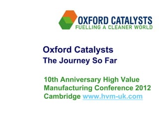 Oxford Catalysts
The Journey So Far

10th Anniversary High Value
Manufacturing Conference 2012
Cambridge www.hvm-uk.com
 