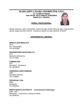 MARGARITA MARIA OSORIO POLANIA
                                   C.C. 51.949.217 Bogotá
                         Calle 74A No. 78-57 Teléfono: 3138169815
                                   Bogotá D.C., Colombia



                                PERFIL PROFESIONAL


Manejo sistemas, cajera, facturación, recibos de caja, planilla diaria de caja, comprobantes
egreso, pagos servicios Internet, chequera y efectivo en caja, atención al cliente.


                              EXPERIENCIA LABORAL


MARIA CLARA MONCAYO
2012
Aux. Odontología
Tel. 62122265

ORGANIZACIÓN AGUAPANELA´S
2011
Asistente de Gerencia
Tel. 2710546

CAMISAS ZAG
2011
Secretaria - Vendedora
Tel. 26139275

PARROQUIA SANTA BIBIANA
2009
Secretaria General
Tel: 2134683

ORTHOCAN LTDA.
2006
Recepción
Tel: 6400554

MAZCO BOGOTA AUTOBLITZ - Concesionario Volskwagen
2000 - 2001
Recepción – Facturación y manejo al cliente
Tel: 6244745
 