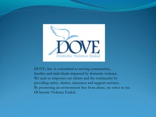 DOVE, Inc. is committed to serving communities,
families and individuals impacted by domestic violence.
We seek to empower our clients and the community by
providing safety, shelter, education and support services.
By promoting an environment free from abuse, we strive to see
DOmestic Violence Ended.
 