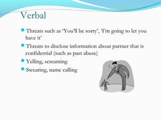 Verbal
Threats such as ‘You’ll be sorry’, ‘I’m going to let you
have it’
Threats to disclose information about partner that is
confidential (such as past abuse)
Yelling, screaming
Swearing, name calling
 