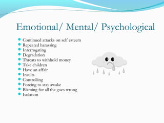 Emotional/ Mental/ Psychological
Continued attacks on self esteem
Repeated harassing
Interrogating
Degradation
Threats to withhold money
Take children
Have an affair
Insults
Controlling
Forcing to stay awake
Blaming for all the goes wrong
Isolation
 