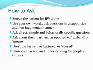 How to Ask
Screen the patient for IPV alone
Use your own words, ask questions in a supportive
and non judgmental manner
Ask direct, simple and behaviorally specific questions
Ask about their ‘partners’ as opposed to ‘husband’ or
‘spouse’
Don’t use terms like ‘battered’ or ‘abused’
Show compassion and understanding for people’s
choices
 