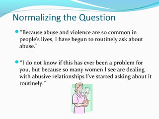 Normalizing the Question
“Because abuse and violence are so common in
people's lives, I have begun to routinely ask about
abuse.”
“I do not know if this has ever been a problem for
you, but because so many women I see are dealing
with abusive relationships I've started asking about it
routinely.”
 