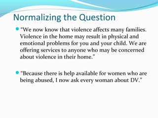Normalizing the Question
“We now know that violence affects many families.
Violence in the home may result in physical and
emotional problems for you and your child. We are
offering services to anyone who may be concerned
about violence in their home.”
“Because there is help available for women who are
being abused, I now ask every woman about DV.”
 