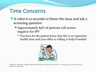 Time Concerns
It takes 6-10 seconds to frame the issue and ask a
screening question
Approximately 85% of patients will screen
negative for IPV
 You have let the patient know that this is an important
health issue and your office is willing to help if needed
Taliaferro, E., Surprenant, Z. Medical Directions, 2006. Respond to Intimate Partner Violence; 10 Action Steps you can take to help your
patients and your practice.
 