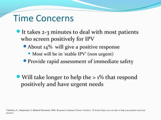Time Concerns
It takes 2-3 minutes to deal with most patients
who screen positively for IPV
About 14% will give a positive response
 Most will be in ‘stable IPV’ (non urgent)
Provide rapid assessment of immediate safety
Will take longer to help the > 1% that respond
positively and have urgent needs
Taliaferro, E., Surprenant, Z. Medical Directions, 2006. Respond to Intimate Partner Violence; 10 Action Steps you can take to help your patients and your
practice.
 
