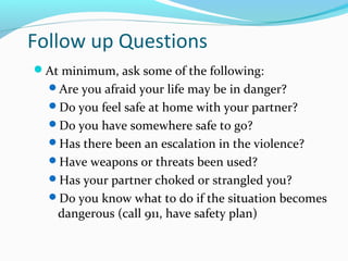 Follow up Questions
At minimum, ask some of the following:
Are you afraid your life may be in danger?
Do you feel safe at home with your partner?
Do you have somewhere safe to go?
Has there been an escalation in the violence?
Have weapons or threats been used?
Has your partner choked or strangled you?
Do you know what to do if the situation becomes
dangerous (call 911, have safety plan)
 