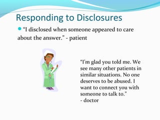 Responding to Disclosures
“I disclosed when someone appeared to care
about the answer.” - patient
“I’m glad you told me. We
see many other patients in
similar situations. No one
deserves to be abused. I
want to connect you with
someone to talk to.”
- doctor
 