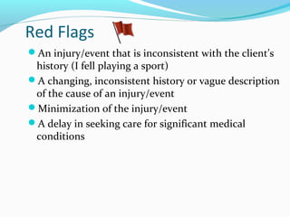 Red Flags
An injury/event that is inconsistent with the client’s
history (I fell playing a sport)
A changing, inconsistent history or vague description
of the cause of an injury/event
Minimization of the injury/event
A delay in seeking care for significant medical
conditions
 