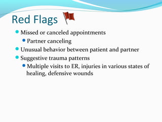 Red Flags
Missed or canceled appointments
Partner canceling
Unusual behavior between patient and partner
Suggestive trauma patterns
Multiple visits to ER, injuries in various states of
healing, defensive wounds
 