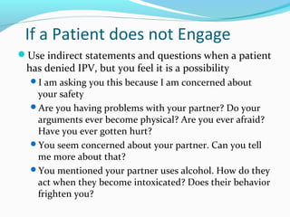 If a Patient does not Engage
Use indirect statements and questions when a patient
has denied IPV, but you feel it is a possibility
I am asking you this because I am concerned about
your safety
Are you having problems with your partner? Do your
arguments ever become physical? Are you ever afraid?
Have you ever gotten hurt?
You seem concerned about your partner. Can you tell
me more about that?
You mentioned your partner uses alcohol. How do they
act when they become intoxicated? Does their behavior
frighten you?
 