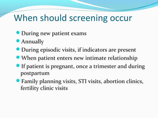 When should screening occur
During new patient exams
Annually
During episodic visits, if indicators are present
When patient enters new intimate relationship
If patient is pregnant, once a trimester and during
postpartum
Family planning visits, STI visits, abortion clinics,
fertility clinic visits
 