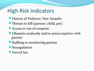 High Risk Indicators
History of Violence/ Past Assaults
Threats to kill (partner, child, pet)
Access or use of weapons
Obsessive jealously and/or preoccupation with
partner
Stalking or monitoring partner
Strangulation
Forced Sex
 