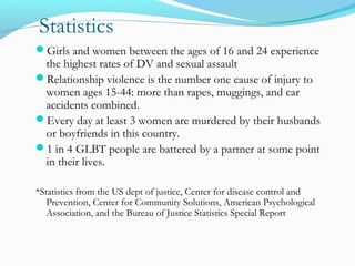 Statistics
Girls and women between the ages of 16 and 24 experience
the highest rates of DV and sexual assault
Relationship violence is the number one cause of injury to
women ages 15-44: more than rapes, muggings, and car
accidents combined.
Every day at least 3 women are murdered by their husbands
or boyfriends in this country.
1 in 4 GLBT people are battered by a partner at some point
in their lives.
*Statistics from the US dept of justice, Center for disease control and
Prevention, Center for Community Solutions, American Psychological
Association, and the Bureau of Justice Statistics Special Report
 