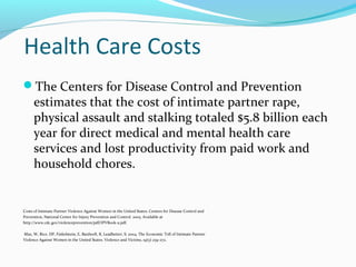 Health Care Costs
The Centers for Disease Control and Prevention
estimates that the cost of intimate partner rape,
physical assault and stalking totaled $5.8 billion each
year for direct medical and mental health care
services and lost productivity from paid work and
household chores.
Costs of Intimate Partner Violence Against Women in the United States. Centers for Disease Control and
Prevention, National Center for Injury Prevention and Control. 2003. Available at
http://www.cdc.gov/violenceprevention/pdf/IPVBook-a.pdf.
Max, W, Rice, DP, Finkelstein, E, Bardwell, R, Leadbetter, S. 2004. The Economic Toll of Intimate Partner
Violence Against Women in the United States. Violence and Victims, 19(3) 259-272.
 
