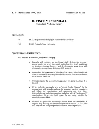 H. V. Mendenhall DVM, PhD Curriculum Vitae
As of April 6, 2015
H. VINCE MENDENHALL
Consultant, Preclinical Surgery
EDUCATION:
1981 Ph.D., (Experimental Surgery) Colorado State University
1968 DVM, Colorado State University
PROFESSIONAL EXPERIENCE:
2015-Present Consultant, Preclinical Surgery
 Consults with sponsors on preclinical study designs for necessary
animal studies on newly developed medical devices in all specialties,
performing extensive discovery and developmental work along with
pilot studies to establish a definitive GLP protocol.
 Emphasizes the importance of selection of the correct animal model and
other techniques in order to gain definitive results that are translatable
to the human condition.
 Will accompany the sponsor for necessary FDA panel meetings if so
desired.
 Writes definitive protocols, acts as "on-site Study Director" for the
sponsor, and will actually perform the necessary surgical procedures
and follow up examinations and necropsies and help direct
histopathological and other endpoints, including MRI, CT and microCT
examinations. Writes the final report for the study, suitable for
submission to the FDA.
 Involved in specialized toxicology studies from the standpoint of
targeted drug delivery and specialized pharmacokinetics, i.e., CSF, bile
duct implants for first pass pharmacokinetics, and lymphatic PK.
 