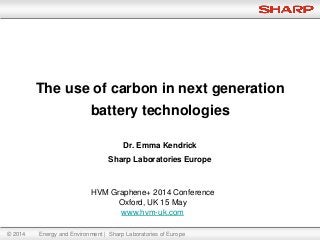 © 2014 Energy and Environment | Sharp Laboratories of Europe
Dr. Emma Kendrick
Sharp Laboratories Europe
The use of carbon in next generation
battery technologies
HVM Graphene+ 2014 Conference
Oxford, UK 15 May
www.hvm-uk.com
 