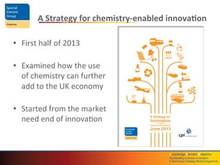 Knowledge	
  Transfer	
  Networks	
  	
  
Accelera4ng	
  business	
  innova4on;	
  	
  
a	
  Technology	
  Strategy	
  Board	
  programme	
  
A	
  Strategy	
  for	
  chemistry-­‐enabled	
  innova4on	
  
•  First	
  half	
  of	
  2013	
  
	
  
•  Examined	
  how	
  the	
  use	
  
of	
  chemistry	
  can	
  further	
  
add	
  to	
  the	
  UK	
  economy	
  
	
  
•  Started	
  from	
  the	
  market	
  
need	
  end	
  of	
  innovaQon	
  
 