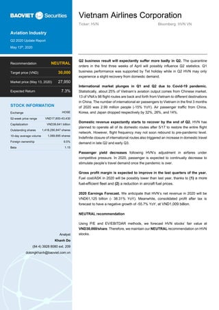 Vietnam Airlines Corporation
Ticker: HVN Bloomberg: HVN VN
Aviation Industry
Q2 2020 Update Report
May 13th
, 2020
Q2 business result will expectantly suffer more badly in Q2. The quarantine
orders in the first three weeks of April will possibly influence Q2 statistics. Q1
business performance was supported by Tet holiday while in Q2 HVN may only
experience a slight recovery from domestic demand.
International market plunges in Q1 and Q2 due to Covid-19 pandemic.
Statistically, about 25% of Vietnam’s aviation output comes from Chinese market.
13 of VNA’s 98 flight routes are back and forth from Vietnam to different destinations
in China. The number of international air passengers to Vietnam in the first 3 months
of 2020 was 2.99 million people (-15% YoY). Air passenger traffic from China,
Korea, and Japan dropped respectively by 32%, 26%, and 14%.
Domestic revenue expectantly starts to recover by the end of Q2. HVN has
planned to operate all of its domestic routes after 5/17 to restore the entire flight
network. However, flight frequency may not soon rebound to pre-pandemic level.
Indefinite closure of international routes also triggered an increase in domestic travel
demand in late Q2 and early Q3.
Passenger yield decreases following HVN’s adjustment in airfares under
competitive pressure. In 2020, passenger is expected to continually decrease to
stimulate people’s travel demand once the pandemic is over.
Gross profit margin is expected to improve in the last quarters of the year.
Fuel cost/ASK in 2020 will be possibly lower than last year, thanks to (1) a more
fuel-efficient fleet and (2) a reduction in aircraft fuel prices.
2020 Earnings Forecast. We anticipate that HVN’s net revenue in 2020 will be
VND61,125 billion (- 38.31% YoY). Meanwhile, consolidated profit after tax is
forecast to have a negative growth of -55.7% YoY, at VND1,009 billion.
NEUTRAL recommendation
Using P/E and EV/EBITDAR methods, we forecast HVN stocks’ fair value at
VND30,000/share. Therefore, we maintain our NEUTRAL recommendation on HVN
stocks.
Recommendation NEUTRAL
Target price (VND) 30,000
Market price (May 13, 2020) 27,950
Expected Return 7.3%
STOCK INFORMATION
Exchange HOSE
52-week price range VND17,800-43,430
Capitalization VND39,641 billion
Outstanding shares 1,418,290,847 shares
10-day average volume 1,069,895 shares
Foreign ownership 9.5%
Beta 1.15
Analyst
Khanh Do
(84 4) 3928 8080 ext. 209
dolongkhanh@baoviet.com.vn
 