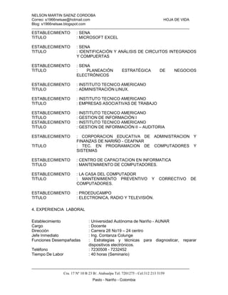 NELSON MARTIN SAENZ CORDOBA
Correo: s1966nelsae@hotmail.com HOJA DE VIDA
Blog: s1966nelsae.blogspot.com
Cra. 17 Nº 10 B 23 B/. Atahualpa Tel: 7201275 - Cel:312 213 5159
Pasto - Nariño - Colombia
ESTABLECIMIENTO : SENA
TITULO : MICROSOFT EXCEL
ESTABLECIMIENTO : SENA
TITULO : IDENTIFICACIÓN Y ANÁLISIS DE CIRCUITOS INTEGRADOS
Y COMPUERTAS
ESTABLECIMIENTO : SENA
TITULO : PLANEACIÓN ESTRATÉGICA DE NEGOCIOS
ELECTRÓNICOS
ESTABLECIMIENTO : INSTITUTO TECNICO AMERICANO
TITULO : ADMINISTRACIÓN LINUX.
ESTABLECIMIENTO : INSTITUTO TECNICO AMERICANO
TITULO : EMPRESAS ASOCIATIVAS DE TRABAJO
ESTABLECIMIENTO : INSTITUTO TECNICO AMERICANO
TITULO : GESTION DE INFORMACIÓN I
ESTABLECIMIENTO : INSTITUTO TECNICO AMERICANO
TITULO : GESTION DE INFORMACIÓN II – AUDITORIA
ESTABLECIMIENTO : CORPORACION EDUCATIVA DE ADMINISTRACION Y
FINANZAS DE NARIÑO - CEAFNAR
TITULO : TEC. EN PROGRAMACION DE COMPUTADORES Y
SISTEMAS
ESTABLECIMIENTO : CENTRO DE CAPACITACION EN INFORMATICA
TITULO : MANTENIMIENTO DE COMPUTADORES.
ESTABLECIMIENTO : LA CASA DEL COMPUTADOR
TITULO : MANTENIMIENTO PREVENTIVO Y CORRECTIVO DE
COMPUTADORES.
ESTABLECIMIENTO : PROEDUCAMPO
TITULO : ELECTRONICA, RADIO Y TELEVISIÓN.
4. EXPERIENCIA LABORAL
Establecimiento : Universidad Autónoma de Nariño - AUNAR
Cargo : Docente
Dirección : Carrera 28 No19 – 24 centro
Jefe Inmediato : Ing. Contanza Colunge
Funciones Desempañadas : Estrategias y técnicas para diagnosticar, reparar
dispositivos electrónicos.
Teléfono : 7230508 - 7232452
Tiempo De Labor : 40 horas (Seminario)
 
