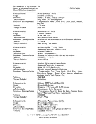 NELSON MARTIN SAENZ CORDOBA
Correo: s1966nelsae@hotmail.com HOJA DE VIDA
Blog: s1966nelsae.blogspot.com
Cra. 17 Nº 10 B 23 B/. Atahualpa Tel: 7201275 - Cel:312 213 5159
Pasto - Nariño - Colombia
Establecimiento : Cinar Sistemas - Pasto
Cargo : docente (sistemas)
Dirección : calle 13 nº 24-83 parque Santiago
Jefe inmediato : Ing. Pedro Ortiz de la Aspriella
Funciones desempañadas : Programación Html, Diseño Web, Excel, Word, Macros,
Php, etc.
Teléfono : 7293611
Tiempo de labor : dos años
Establecimiento : Ferretería San Carlos
Cargo : Técnico Eléctrico
Dirección : Calle 19 # 16-10
Jefe Inmediato : Propietario Carlos Medina
Funciones Desempañadas : Reparación electrodomésticos e instalaciones eléctricas.
Teléfono : 7219674
Tiempo De Labor : Dos Años y Tres Meses
Establecimiento : COMFAMILIAR - Cursos - Pasto
Cargo : Docente (Electrónica y Electricidad)
Dirección : Avenida Colombia
Jefe Inmediato : Rector: Jorge Moreano
Funciones Desempañadas : Reparación celulares, electrónica y electricidad.
Teléfono : 7208250 - 7213315
Tiempo De Labor : Cuatro Años
Establecimiento : Instituto Técnico Americano - Pasto
Cargo : Docente (Electrónica Y Sistemas)
Dirección : Calle 16 28-11 San Andrés
Jefe Inmediato : Director general: Napoleón Meléndez
Funciones Desempañadas : Programación C++, Visual Basic, Html, Php, Linux,
Electrónica Básica, Excel, Word, Macros, algoritmos,
postgres, diseño Web, Pascal, Etc.
Teléfono : 7221242
Tiempo De Labor : Seis Años
Establecimiento : Colegio COMFAMILIAR Siglo XXI
Cargo : Docente (Sistemas)
Dirección : Diagonal 17 Primera A-33 B/. Miraflores
Jefe Inmediato : Coordinador: Javier Santacruz
Funciones Desempañadas : Programación Foxproln, Base De Datos Access, Excel,
Word, Y Técnicas Para Hacer Investigación.
Teléfono : 7300069
Tiempo De Labor : Cuatro Años
Establecimiento : Universidad Autónoma de Nariño
Cargo : Docente (ofimática)
Dirección : Calle 19 Nº 27-92 Centro
Jefe inmediato : Rector: Jaime Colunge
Funciones desempañadas : Procesadores de texto y hojas electrónicas
Teléfono : 7230508-7232452
 