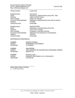 NELSON MARTIN SAENZ CORDOBA
Correo: s1966nelsae@hotmail.com HOJA DE VIDA
Blog: s1966nelsae.blogspot.com
Cra. 17 Nº 10 B 23 B/. Atahualpa Tel: 7201275 - Cel:312 213 5159
Pasto - Nariño - Colombia
Tiempo de labor : cuatro años
Establecimiento : Sol Internet
Cargo : Reparación y Mantenimiento de los PCs - Red
Dirección : Calle 21 #23-20 Centro
Jefe Inmediato : Diego Fdo. Narváez
Funciones Desempañadas : Reparación y Mantenimiento de la sala de Internet.
Teléfono : 7212206
Tiempo De Labor : Eventuales
Establecimiento : SERVISYSTEM
Cargo : Reparación y mantenimiento de los PCs
Dirección : Cra 21 #14-12 Centro
Jefe inmediato : Propietario: José Mario Sánchez
Funciones desempañadas : Reparación de Impresoras y Computadores
Teléfono : 7202103
Tiempo de labor : Eventuales
REFERENCIAS PERSONALES
NOMBRE : EDISON VIVEROS
CARGO : INGENIERO ELECTRÓNICO
TELEFONO : 3117652552
NOMBRE : ANA MEDINA
CARGO : JEFE CONTROL DE CALIDAD SOLLA REGIONAL NARIÑO
TELEFONO : 3002427179
NOMBRE : NATALIA LAZO
CARGO : GERENTE INVITRANS S.A. B/. ATAHUALPA
TELEFONO : 3137436130
________________________________
Nelson Martín Sáenz Córdoba
c.c. 12.988.569 de Pasto
 