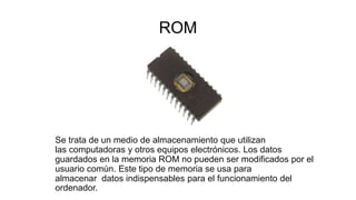 ROM
Se trata de un medio de almacenamiento que utilizan
las computadoras y otros equipos electrónicos. Los datos
guardados en la memoria ROM no pueden ser modificados por el
usuario común. Este tipo de memoria se usa para
almacenar datos indispensables para el funcionamiento del
ordenador.
 