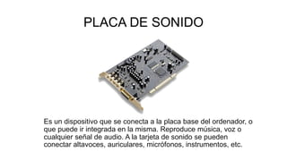 PLACA DE SONIDO
Es un dispositivo que se conecta a la placa base del ordenador, o
que puede ir integrada en la misma. Reproduce música, voz o
cualquier señal de audio. A la tarjeta de sonido se pueden
conectar altavoces, auriculares, micrófonos, instrumentos, etc.
 