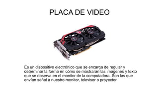 PLACA DE VIDEO
Es un dispositivo electrónico que se encarga de regular y
determinar la forma en cómo se mostraran las imágenes y texto
que se observa en el monitor de la computadora. Son las que
envían señal a nuestro monitor, televisor o proyector.
 