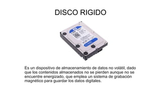 DISCO RIGIDO
Es un dispositivo de almacenamiento de datos no volátil, dado
que los contenidos almacenados no se pierden aunque no se
encuentre energizado, que emplea un sistema de grabación
magnético para guardar los datos digitales.
 