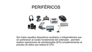 PERIFÉRICOS
Son todos aquellos dispositivos auxiliares e independientes que
sin pertenecer al núcleo fundamental del ordenador, permiten
realizar operaciones de entrada/salida (E/S) complementarias al
proceso de datos que realiza la CPU.
 