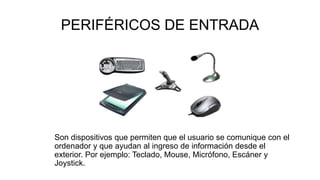 PERIFÉRICOS DE ENTRADA
Son dispositivos que permiten que el usuario se comunique con el
ordenador y que ayudan al ingreso de información desde el
exterior. Por ejemplo: Teclado, Mouse, Micrófono, Escáner y
Joystick.
 