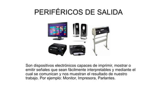 PERIFÉRICOS DE SALIDA
Son dispositivos electrónicos capaces de imprimir, mostrar o
emitir señales que sean fácilmente interpretables y mediante el
cual se comunican y nos muestran el resultado de nuestro
trabajo. Por ejemplo: Monitor, Impresora, Parlantes.
 