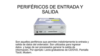 PERIFÉRICOS DE ENTRADA Y
SALIDA
Son aquellos periféricos que permiten indistintamente la entrada y
salida de datos del ordenador. Son utilizados para ingresar
datos y luego de ser procesados generar la salida de
información. Por ejemplo: Lecto-grabadoras de CD/DVD, Pantalla
Táctil, Modem.
 