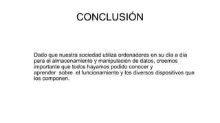 CONCLUSIÓN
Dado que nuestra sociedad utiliza ordenadores en su día a día
para el almacenamiento y manipulación de datos, creemos
importante que todos hayamos podido conocer y
aprender sobre el funcionamiento y los diversos dispositivos que
los componen.
 